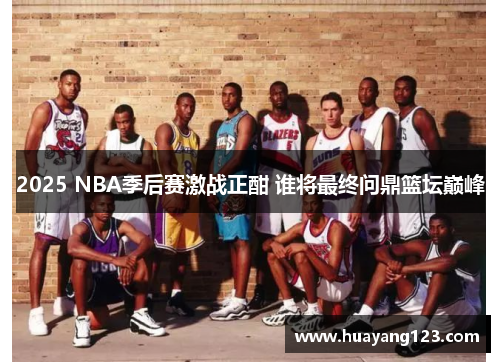 2025 NBA季后赛激战正酣 谁将最终问鼎篮坛巅峰