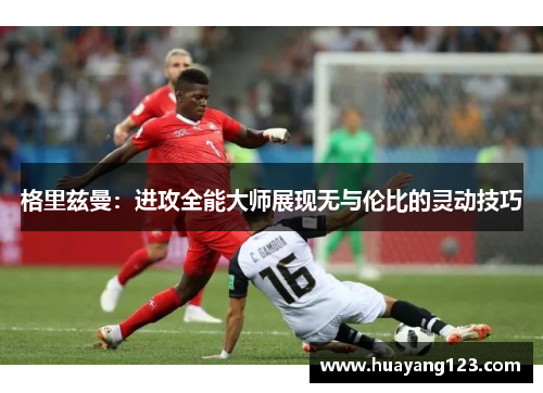 格里兹曼:进攻全能大师展现无与伦比的灵动技巧 格里兹曼:进攻全能大师展现无与伦比的灵动技巧