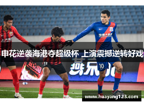 申花逆袭海港夺超级杯 上演震撼逆转好戏 申花逆袭海港夺超级杯 上演震撼逆转好戏