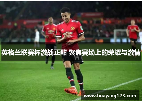 英格兰联赛杯激战正酣 聚焦赛场上的荣耀与激情 英格兰联赛杯激战正酣 聚焦赛场上的荣耀与激情