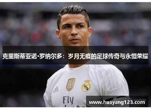 克里斯蒂亚诺·罗纳尔多:岁月无痕的足球传奇与永恒荣耀 克里斯蒂亚诺·罗纳尔多:岁月无痕的足球传奇与永恒荣耀