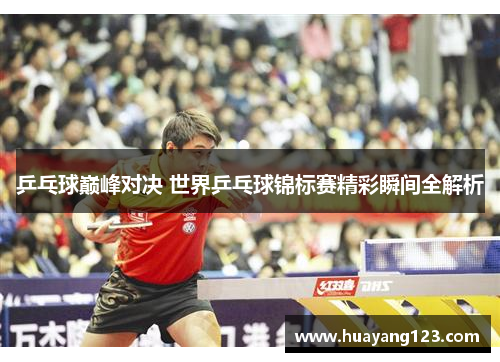 乒乓球巅峰对决 世界乒乓球锦标赛精彩瞬间全解析 乒乓球巅峰对决 世界乒乓球锦标赛精彩瞬间全解析