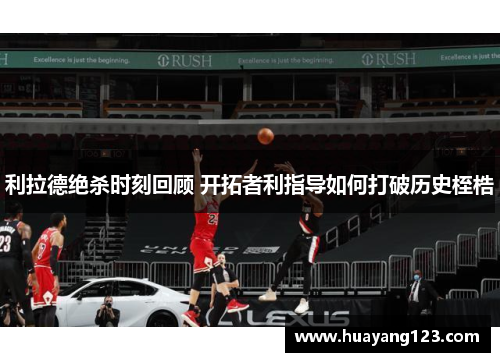 利拉德绝杀时刻回顾 开拓者利指导如何打破历史桎梏 利拉德绝杀时刻回顾 开拓者利指导如何打破历史桎梏