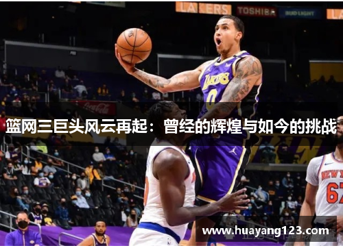 篮网三巨头风云再起:曾经的辉煌与如今的挑战 篮网三巨头风云再起:曾经的辉煌与如今的挑战