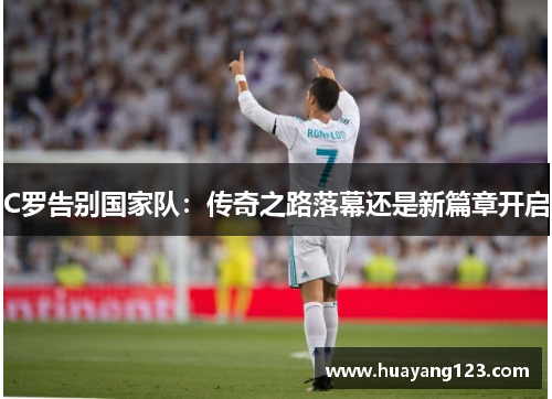 C罗告别国家队:传奇之路落幕还是新篇章开启 C罗告别国家队:传奇之路落幕还是新篇章开启