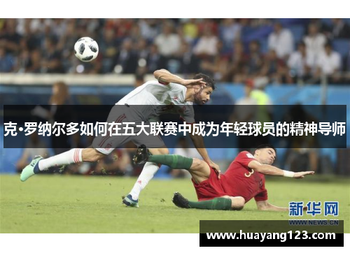克·罗纳尔多如何在五大联赛中成为年轻球员的精神导师 克·罗纳尔多如何在五大联赛中成为年轻球员的精神导师