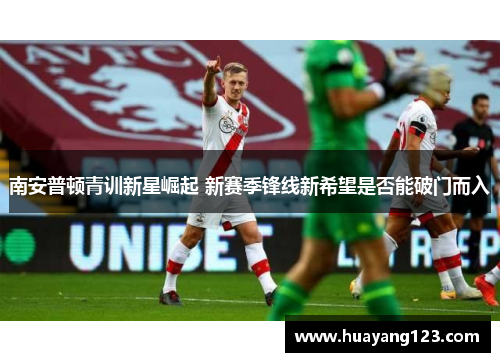 南安普顿青训新星崛起 新赛季锋线新希望是否能破门而入 南安普顿青训新星崛起 新赛季锋线新希望是否能破门而入